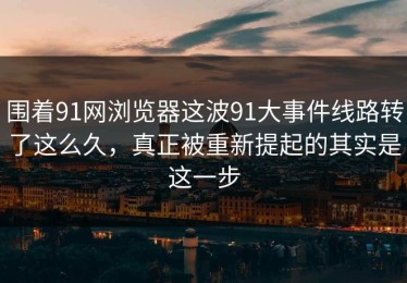 围着91网浏览器这波91大事件线路转了这么久，真正被重新提起的其实是这一步