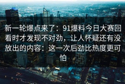 新一轮爆点来了：91爆料今日大赛回看时才发现不对劲，让人怀疑还有没放出的内容：这一次后劲比热度更可怕