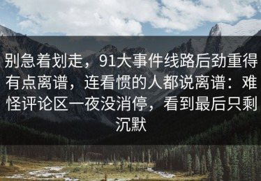 别急着划走，91大事件线路后劲重得有点离谱，连看惯的人都说离谱：难怪评论区一夜没消停，看到最后只剩沉默
