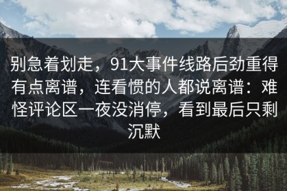 别急着划走，91大事件线路后劲重得有点离谱，连看惯的人都说离谱：难怪评论区一夜没消停，看到最后只剩沉默