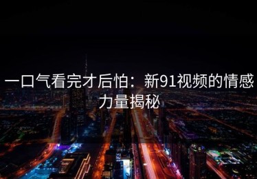 一口气看完才后怕：新91视频的情感力量揭秘