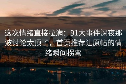 这次情绪直接拉满：91大事件深夜那波讨论太顶了，首页推荐让原帖的情绪瞬间拐弯