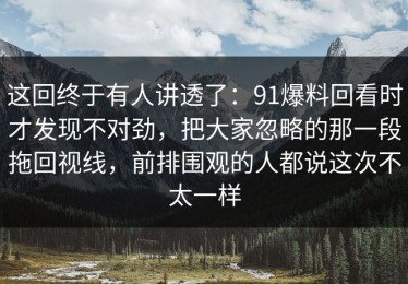 这回终于有人讲透了：91爆料回看时才发现不对劲，把大家忽略的那一段拖回视线，前排围观的人都说这次不太一样