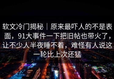 软文冷门揭秘｜原来最吓人的不是表面，91大事件一下把旧帖也带火了，让不少人半夜睡不着，难怪有人说这一轮比上次还猛