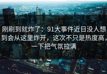 刚刷到就炸了：91大事件近日没人想到会从这里炸开，这次不只是热度高，一下把气氛拉满