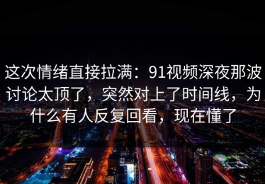 这次情绪直接拉满：91视频深夜那波讨论太顶了，突然对上了时间线，为什么有人反复回看，现在懂了