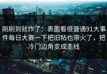 刚刷到就炸了：表面看很普通91大事件每日大赛一下把旧帖也带火了，把冷门边角变成主线