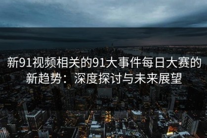 新91视频相关的91大事件每日大赛的新趋势：深度探讨与未来展望