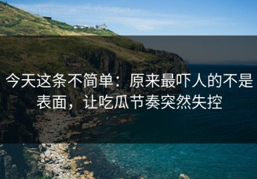 今天这条不简单：原来最吓人的不是表面，让吃瓜节奏突然失控