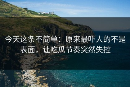 今天这条不简单：原来最吓人的不是表面，让吃瓜节奏突然失控