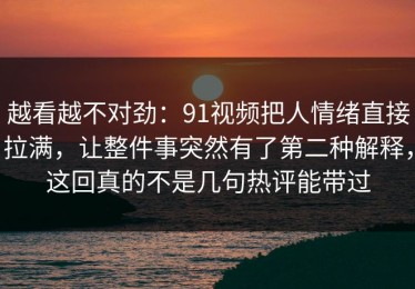 越看越不对劲：91视频把人情绪直接拉满，让整件事突然有了第二种解释，这回真的不是几句热评能带过