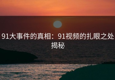 91大事件的真相：91视频的扎眼之处揭秘