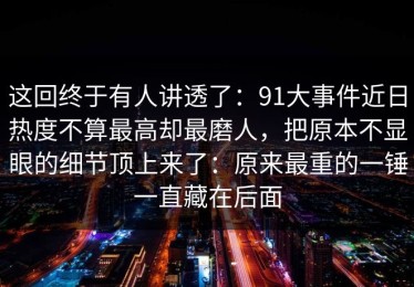 这回终于有人讲透了：91大事件近日热度不算最高却最磨人，把原本不显眼的细节顶上来了：原来最重的一锤一直藏在后面