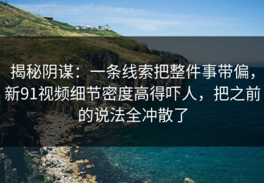 揭秘阴谋：一条线索把整件事带偏，新91视频细节密度高得吓人，把之前的说法全冲散了