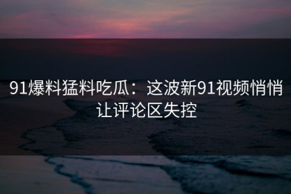91爆料猛料吃瓜：这波新91视频悄悄让评论区失控