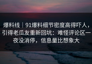 爆料线｜91爆料细节密度高得吓人，引得老瓜友重新回坑：难怪评论区一夜没消停，信息量比想象大