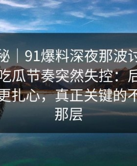 冷门揭秘｜91爆料深夜那波讨论太顶了，让吃瓜节奏突然失控：后面那句比前面更扎心，真正关键的不是表面那层