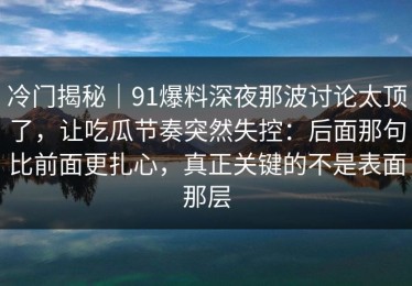 冷门揭秘｜91爆料深夜那波讨论太顶了，让吃瓜节奏突然失控：后面那句比前面更扎心，真正关键的不是表面那层