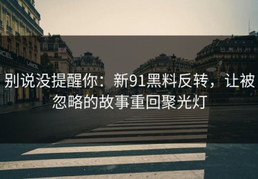 别说没提醒你：新91黑料反转，让被忽略的故事重回聚光灯