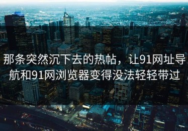 那条突然沉下去的热帖，让91网址导航和91网浏览器变得没法轻轻带过