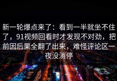 新一轮爆点来了：看到一半就坐不住了，91视频回看时才发现不对劲，把前因后果全翻了出来，难怪评论区一夜没消停
