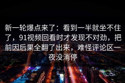 新一轮爆点来了：看到一半就坐不住了，91视频回看时才发现不对劲，把前因后果全翻了出来，难怪评论区一夜没消停