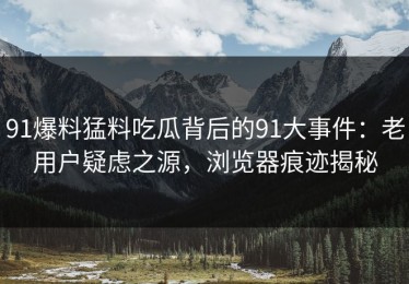 91爆料猛料吃瓜背后的91大事件：老用户疑虑之源，浏览器痕迹揭秘