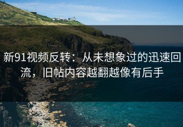 新91视频反转：从未想象过的迅速回流，旧帖内容越翻越像有后手