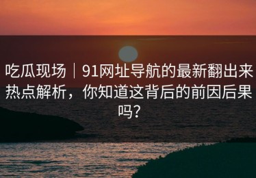 吃瓜现场｜91网址导航的最新翻出来热点解析，你知道这背后的前因后果吗？