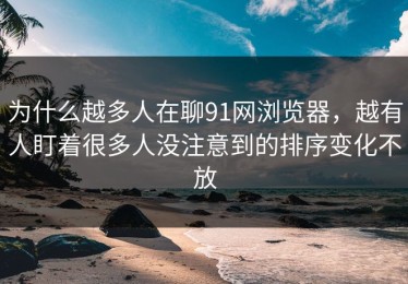 为什么越多人在聊91网浏览器，越有人盯着很多人没注意到的排序变化不放