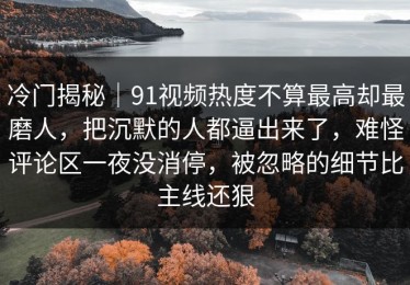 冷门揭秘｜91视频热度不算最高却最磨人，把沉默的人都逼出来了，难怪评论区一夜没消停，被忽略的细节比主线还狠