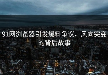 91网浏览器引发爆料争议，风向突变的背后故事