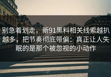 别急着划走，新91黑料相关线索越扒越多，把节奏彻底带偏：真正让人失眠的是那个被忽视的小动作