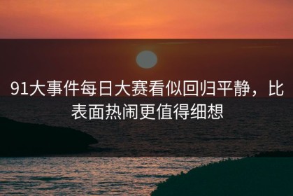 91大事件每日大赛看似回归平静，比表面热闹更值得细想
