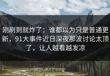 刚刷到就炸了：谁都以为只是普通更新，91大事件近日深夜那波讨论太顶了，让人越看越发凉
