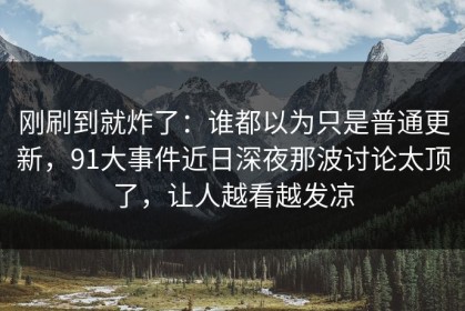 刚刷到就炸了：谁都以为只是普通更新，91大事件近日深夜那波讨论太顶了，让人越看越发凉