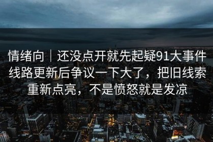 情绪向｜还没点开就先起疑91大事件线路更新后争议一下大了，把旧线索重新点亮，不是愤怒就是发凉