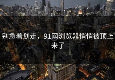 别急着划走，91网浏览器悄悄被顶上来了