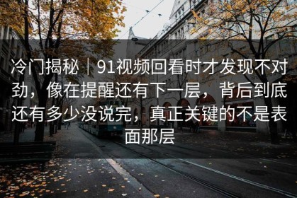 冷门揭秘｜91视频回看时才发现不对劲，像在提醒还有下一层，背后到底还有多少没说完，真正关键的不是表面那层