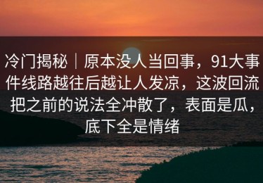 冷门揭秘｜原本没人当回事，91大事件线路越往后越让人发凉，这波回流把之前的说法全冲散了，表面是瓜，底下全是情绪