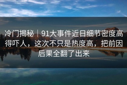 冷门揭秘｜91大事件近日细节密度高得吓人，这次不只是热度高，把前因后果全翻了出来