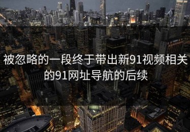 被忽略的一段终于带出新91视频相关的91网址导航的后续
