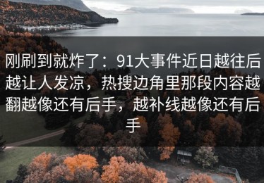 刚刷到就炸了：91大事件近日越往后越让人发凉，热搜边角里那段内容越翻越像还有后手，越补线越像还有后手