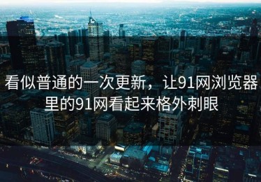 看似普通的一次更新，让91网浏览器里的91网看起来格外刺眼