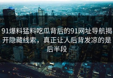 91爆料猛料吃瓜背后的91网址导航揭开隐藏线索，真正让人后背发凉的是后半段