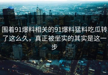 围着91爆料相关的91爆料猛料吃瓜转了这么久，真正被坐实的其实是这一步