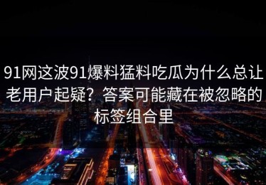 91网这波91爆料猛料吃瓜为什么总让老用户起疑？答案可能藏在被忽略的标签组合里