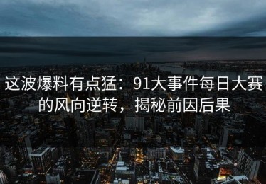 这波爆料有点猛：91大事件每日大赛的风向逆转，揭秘前因后果