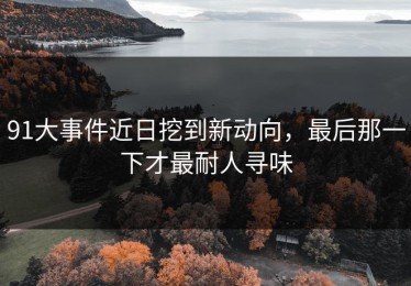 91大事件近日挖到新动向，最后那一下才最耐人寻味