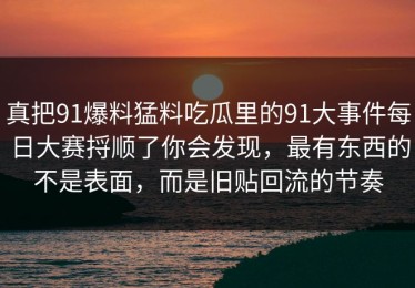 真把91爆料猛料吃瓜里的91大事件每日大赛捋顺了你会发现，最有东西的不是表面，而是旧贴回流的节奏